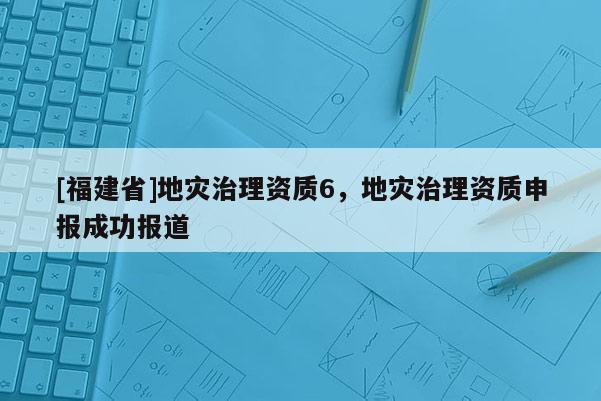 [福建省]地災(zāi)治理資質(zhì)6，地災(zāi)治理資質(zhì)申報(bào)成功報(bào)道