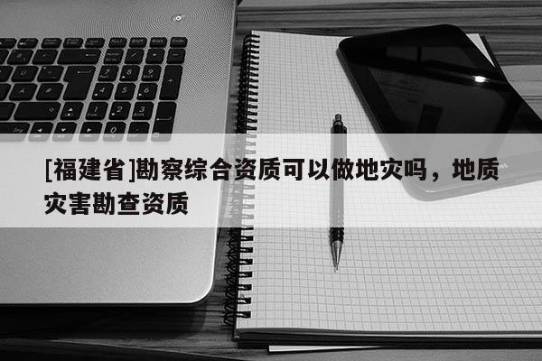 [福建省]勘察綜合資質(zhì)可以做地災(zāi)嗎，地質(zhì)災(zāi)害勘查資質(zhì)