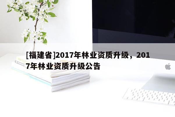 [福建省]2017年林業(yè)資質(zhì)升級，2017年林業(yè)資質(zhì)升級公告