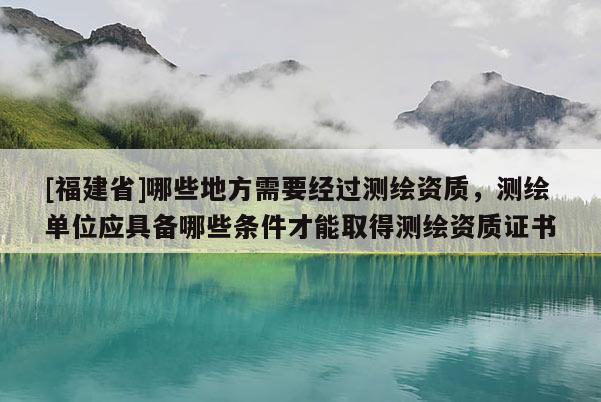 [福建省]哪些地方需要經(jīng)過測繪資質(zhì)，測繪單位應具備哪些條件才能取得測繪資質(zhì)證書