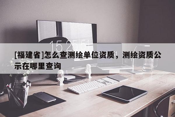 [福建省]怎么查測繪單位資質，測繪資質公示在哪里查詢