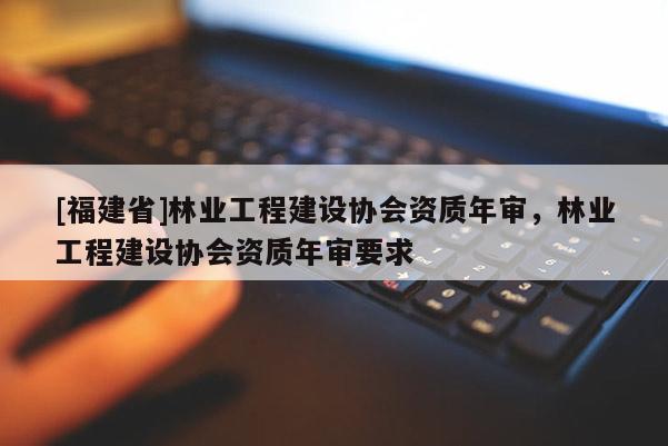 [福建省]林業(yè)工程建設(shè)協(xié)會(huì)資質(zhì)年審，林業(yè)工程建設(shè)協(xié)會(huì)資質(zhì)年審要求