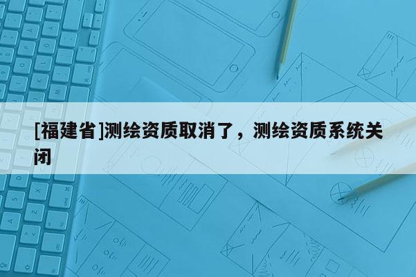 [福建省]測(cè)繪資質(zhì)取消了，測(cè)繪資質(zhì)系統(tǒng)關(guān)閉