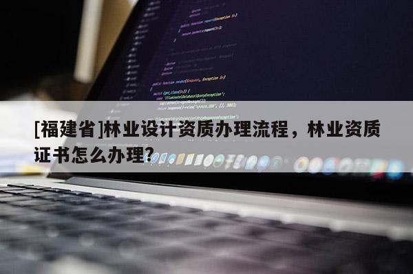 [福建省]林業(yè)設(shè)計(jì)資質(zhì)辦理流程，林業(yè)資質(zhì)證書(shū)怎么辦理?