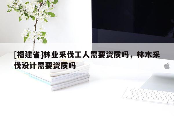 [福建省]林業(yè)采伐工人需要資質(zhì)嗎，林木采伐設(shè)計(jì)需要資質(zhì)嗎