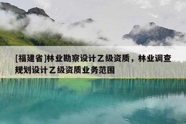 [福建省]林業(yè)勘察設(shè)計(jì)乙級(jí)資質(zhì)，林業(yè)調(diào)查規(guī)劃設(shè)計(jì)乙級(jí)資質(zhì)業(yè)務(wù)范圍