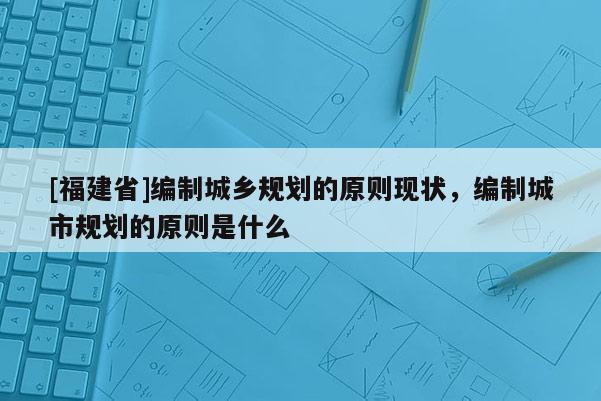 [福建省]編制城鄉(xiāng)規(guī)劃的原則現(xiàn)狀，編制城市規(guī)劃的原則是什么