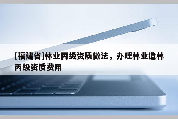 [福建省]林業(yè)丙級(jí)資質(zhì)做法，辦理林業(yè)造林丙級(jí)資質(zhì)費(fèi)用