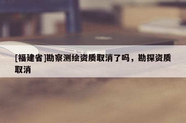 [福建省]勘察測(cè)繪資質(zhì)取消了嗎，勘探資質(zhì)取消