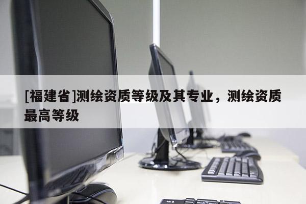 [福建省]測(cè)繪資質(zhì)等級(jí)及其專業(yè)，測(cè)繪資質(zhì)最高等級(jí)