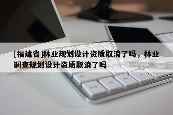 [福建省]林業(yè)規(guī)劃設計資質取消了嗎，林業(yè)調查規(guī)劃設計資質取消了嗎