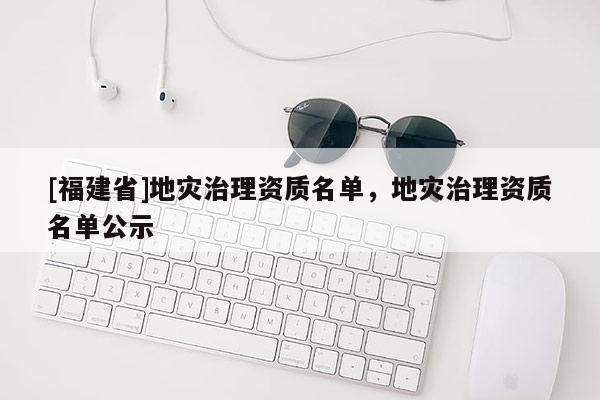 [福建省]地災(zāi)治理資質(zhì)名單，地災(zāi)治理資質(zhì)名單公示