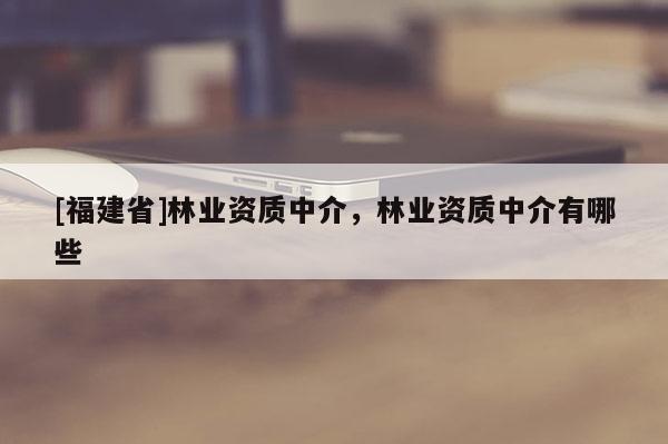 [福建省]林業(yè)資質(zhì)中介，林業(yè)資質(zhì)中介有哪些