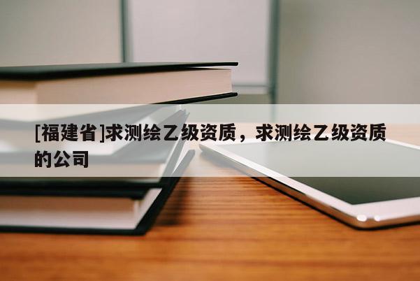 [福建省]求測繪乙級資質(zhì)，求測繪乙級資質(zhì)的公司