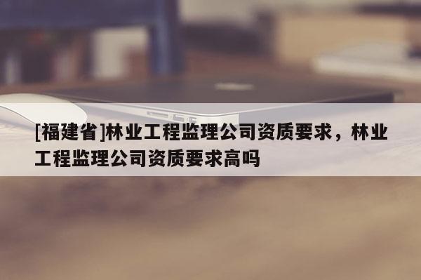 [福建省]林業(yè)工程監(jiān)理公司資質(zhì)要求，林業(yè)工程監(jiān)理公司資質(zhì)要求高嗎