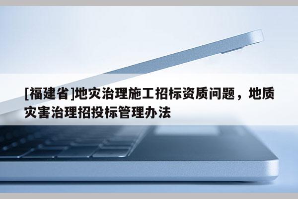 [福建省]地災治理施工招標資質問題，地質災害治理招投標管理辦法