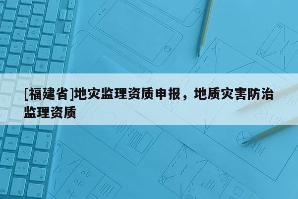 [福建省]地災(zāi)監(jiān)理資質(zhì)申報，地質(zhì)災(zāi)害防治監(jiān)理資質(zhì)