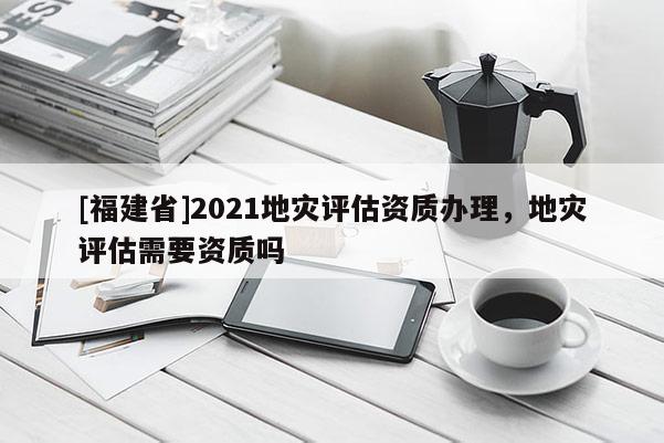 [福建省]2021地災(zāi)評(píng)估資質(zhì)辦理，地災(zāi)評(píng)估需要資質(zhì)嗎