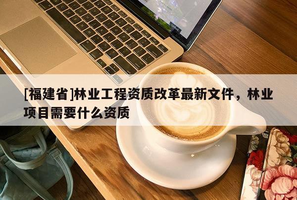 [福建省]林業(yè)工程資質(zhì)改革最新文件，林業(yè)項(xiàng)目需要什么資質(zhì)