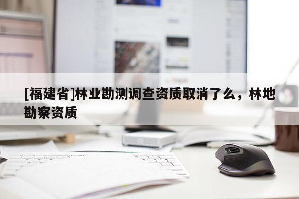 [福建省]林業(yè)勘測(cè)調(diào)查資質(zhì)取消了么，林地勘察資質(zhì)