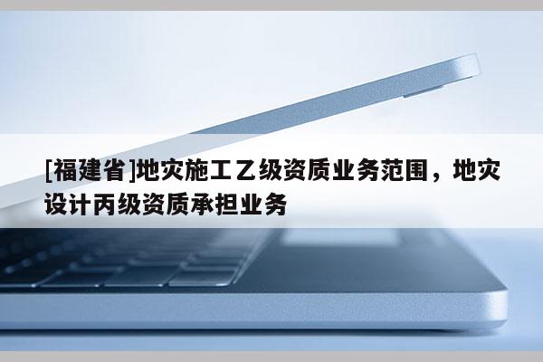 [福建省]地災(zāi)施工乙級(jí)資質(zhì)業(yè)務(wù)范圍，地災(zāi)設(shè)計(jì)丙級(jí)資質(zhì)承擔(dān)業(yè)務(wù)