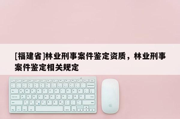 [福建省]林業(yè)刑事案件鑒定資質(zhì)，林業(yè)刑事案件鑒定相關(guān)規(guī)定