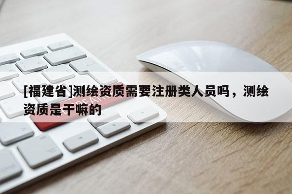 [福建省]測(cè)繪資質(zhì)需要注冊(cè)類(lèi)人員嗎，測(cè)繪資質(zhì)是干嘛的