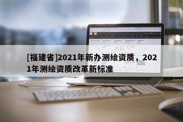 [福建省]2021年新辦測(cè)繪資質(zhì)，2021年測(cè)繪資質(zhì)改革新標(biāo)準(zhǔn)