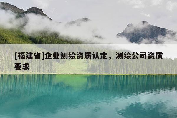 [福建省]企業(yè)測繪資質(zhì)認定，測繪公司資質(zhì)要求