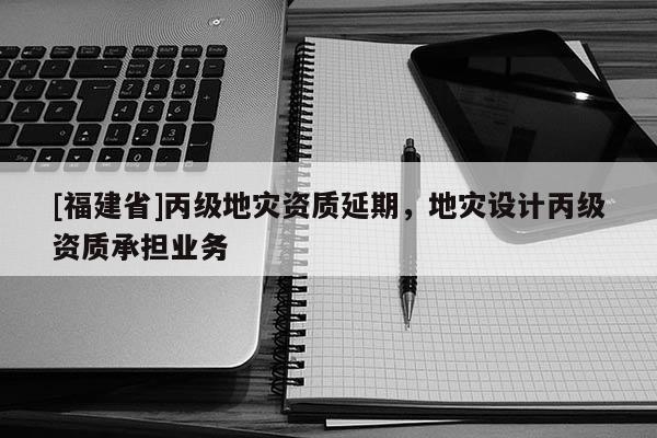 [福建省]丙級地災(zāi)資質(zhì)延期，地災(zāi)設(shè)計(jì)丙級資質(zhì)承擔(dān)業(yè)務(wù)