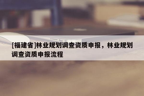 [福建省]林業(yè)規(guī)劃調(diào)查資質(zhì)申報(bào)，林業(yè)規(guī)劃調(diào)查資質(zhì)申報(bào)流程