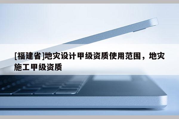 [福建省]地災(zāi)設(shè)計(jì)甲級資質(zhì)使用范圍，地災(zāi)施工甲級資質(zhì)