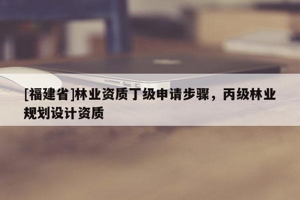 [福建省]林業(yè)資質(zhì)丁級申請步驟，丙級林業(yè)規(guī)劃設計資質(zhì)