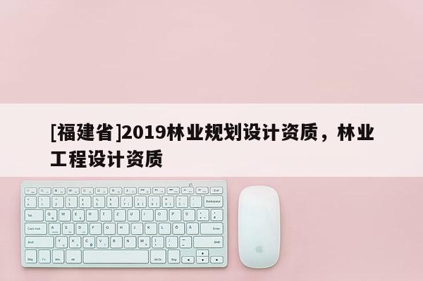 [福建省]2019林業(yè)規(guī)劃設(shè)計(jì)資質(zhì)，林業(yè)工程設(shè)計(jì)資質(zhì)