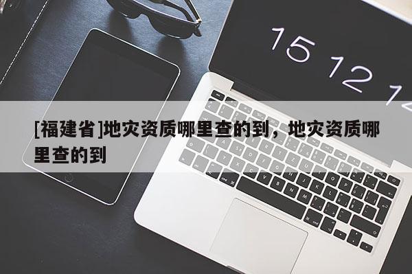 [福建省]地災資質(zhì)哪里查的到，地災資質(zhì)哪里查的到