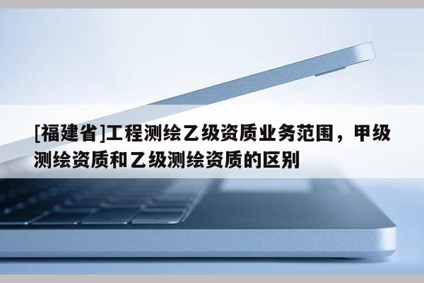 [福建省]工程測繪乙級資質(zhì)業(yè)務(wù)范圍，甲級測繪資質(zhì)和乙級測繪資質(zhì)的區(qū)別