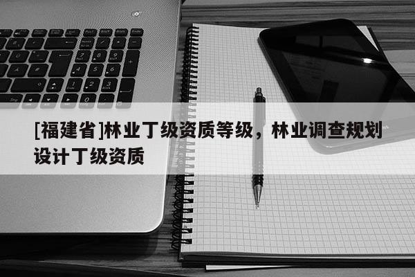 [福建省]林業(yè)丁級資質(zhì)等級，林業(yè)調(diào)查規(guī)劃設(shè)計丁級資質(zhì)