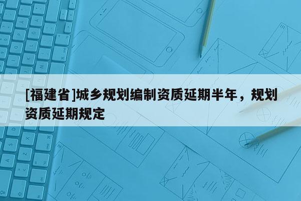 [福建省]城鄉(xiāng)規(guī)劃編制資質(zhì)延期半年，規(guī)劃資質(zhì)延期規(guī)定