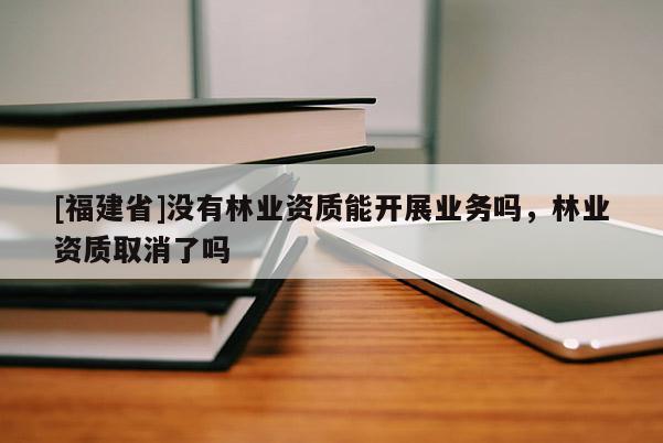 [福建省]沒有林業(yè)資質(zhì)能開展業(yè)務(wù)嗎，林業(yè)資質(zhì)取消了嗎