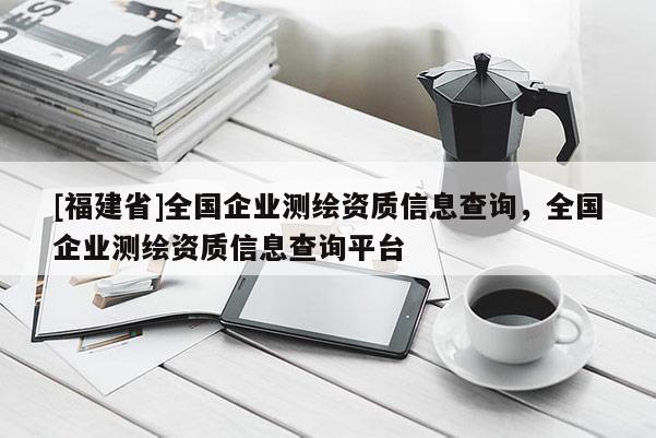 [福建省]全國企業(yè)測繪資質信息查詢，全國企業(yè)測繪資質信息查詢平臺