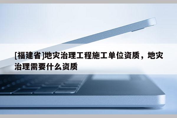 [福建省]地災(zāi)治理工程施工單位資質(zhì)，地災(zāi)治理需要什么資質(zhì)