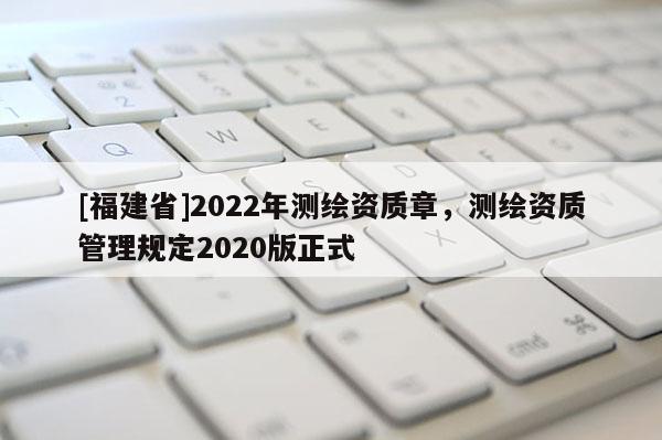 [福建省]2022年測繪資質章，測繪資質管理規(guī)定2020版正式