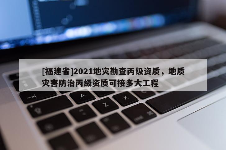 [福建省]2021地災勘查丙級資質(zhì)，地質(zhì)災害防治丙級資質(zhì)可接多大工程