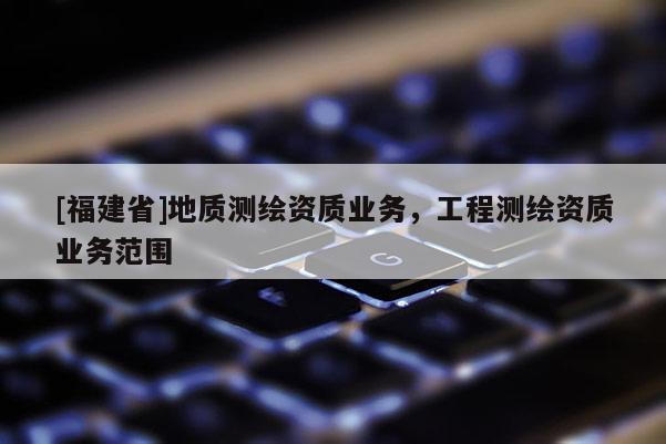 [福建省]地質(zhì)測(cè)繪資質(zhì)業(yè)務(wù)，工程測(cè)繪資質(zhì)業(yè)務(wù)范圍