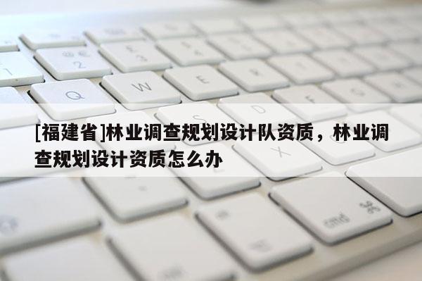 [福建省]林業(yè)調(diào)查規(guī)劃設(shè)計隊資質(zhì)，林業(yè)調(diào)查規(guī)劃設(shè)計資質(zhì)怎么辦