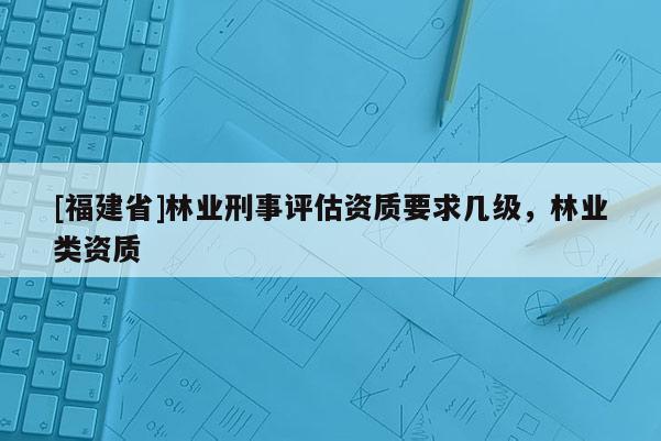 [福建省]林業(yè)刑事評估資質(zhì)要求幾級，林業(yè)類資質(zhì)