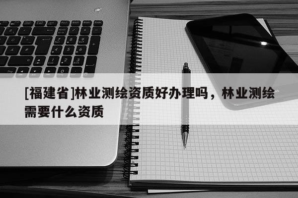 [福建省]林業(yè)測繪資質(zhì)好辦理嗎，林業(yè)測繪需要什么資質(zhì)