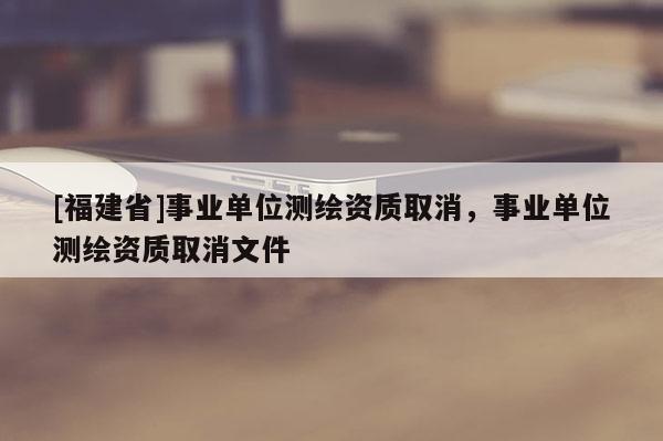 [福建省]事業(yè)單位測(cè)繪資質(zhì)取消，事業(yè)單位測(cè)繪資質(zhì)取消文件