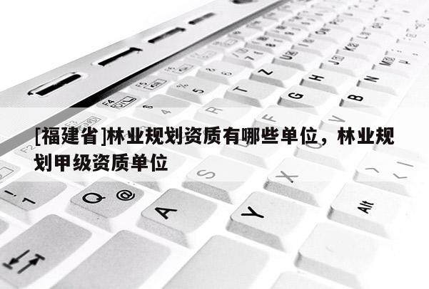 [福建省]林業(yè)規(guī)劃資質(zhì)有哪些單位，林業(yè)規(guī)劃甲級資質(zhì)單位