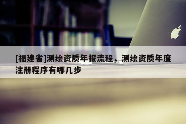 [福建省]測繪資質(zhì)年報(bào)流程，測繪資質(zhì)年度注冊程序有哪幾步